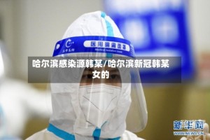 哈尔滨感染源韩某/哈尔滨新冠韩某女的